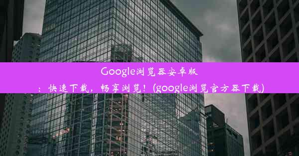 Google浏览器安卓版：快速下载，畅享浏览！(google浏览官方器下载)