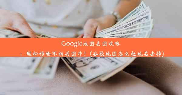 Google地图去图攻略：轻松移除不相关图片！(谷歌地图怎么把地名去掉)