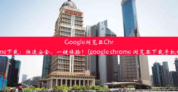 Google浏览器Chrome下载：快速安全，一键体验！(google chrome 浏览器下载手机版)