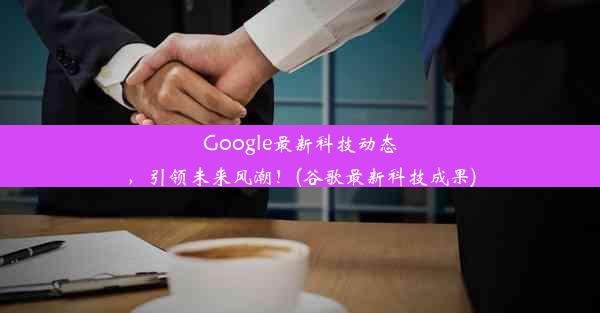 Google最新科技动态，引领未来风潮！(谷歌最新科技成果)