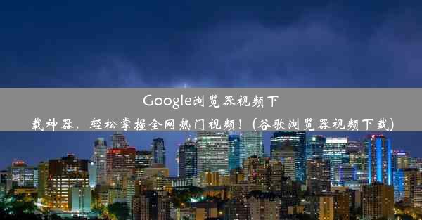 Google浏览器视频下载神器，轻松掌握全网热门视频！(谷歌浏览器视频下载)