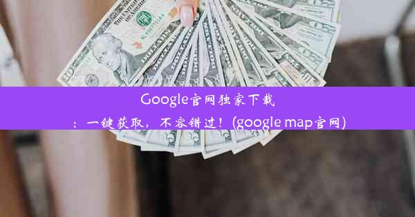 Google官网独家下载：一键获取，不容错过！(google map官网)