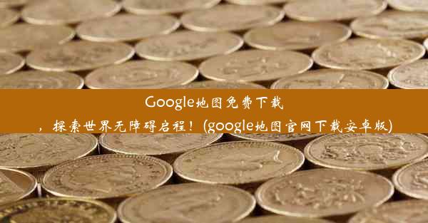 Google地图免费下载，探索世界无障碍启程！(google地图官网下载安卓版)