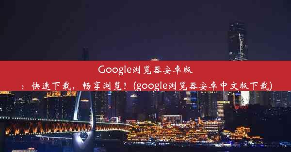 Google浏览器安卓版：快速下载，畅享浏览！(google浏览器安卓中文版下载)