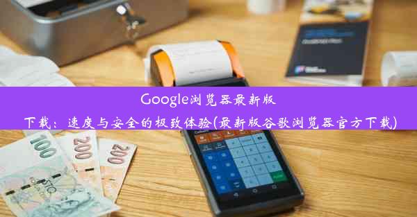 Google浏览器最新版下载：速度与安全的极致体验(最新版谷歌浏览器官方下载)