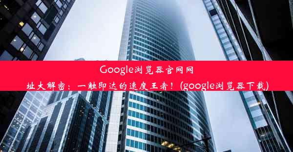 Google浏览器官网网址大解密：一触即达的速度王者！(google浏览器下载)