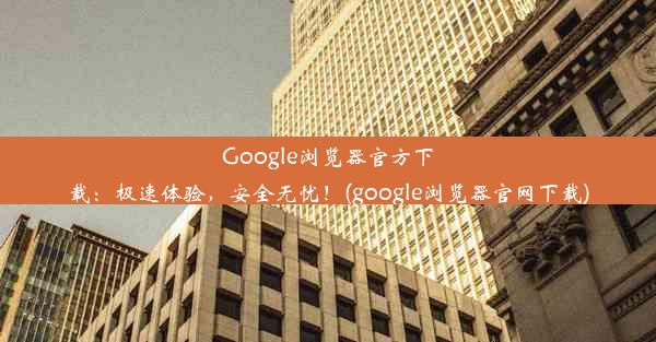 Google浏览器官方下载：极速体验，安全无忧！(google浏览器官网下载)