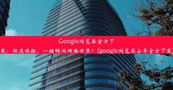 Google浏览器官方下载：极速体验，一键畅游网络世界！(google浏览器安卓官方下载)