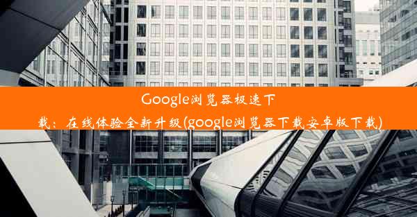 Google浏览器极速下载：在线体验全新升级(google浏览器下载安卓版下载)