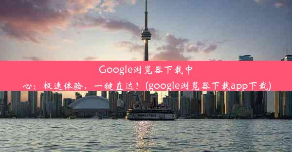 Google浏览器下载中心：极速体验，一键直达！(google浏览器下载app下载)