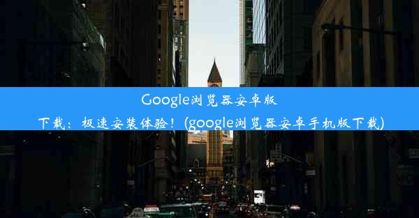 Google浏览器安卓版下载：极速安装体验！(google浏览器安卓手机版下载)