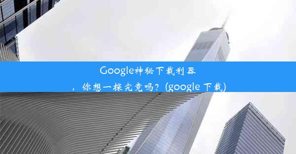 Google神秘下载利器，你想一探究竟吗？(google 下载)