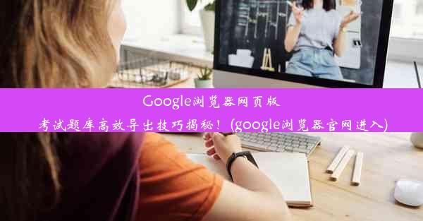 Google浏览器网页版考试题库高效导出技巧揭秘！(google浏览器官网进入)