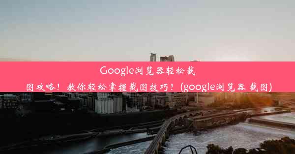 Google浏览器轻松截图攻略！教你轻松掌握截图技巧！(google浏览器 截图)