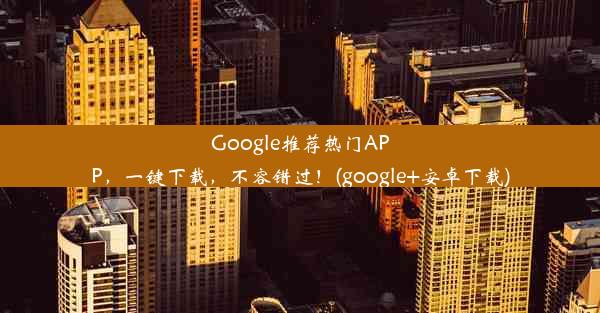 Google推荐热门APP，一键下载，不容错过！(google+安卓下载)