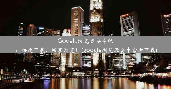 Google浏览器安卓版：快速下载，畅享浏览！(google浏览器安卓官方下载)