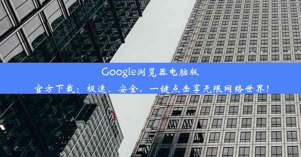 Google浏览器电脑版官方下载：极速、安全，一键点击享无限网络世界！