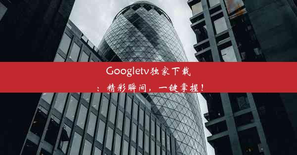 Googletv独家下载：精彩瞬间，一键掌握！