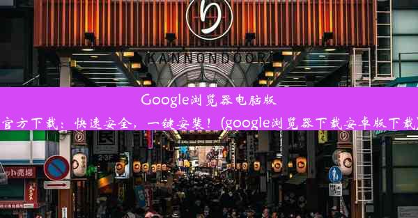 Google浏览器电脑版官方下载：快速安全，一键安装！(google浏览器下载安卓版下载)