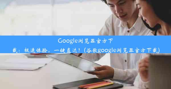 Google浏览器官方下载：极速体验，一键直达！(谷歌google浏览器官方下载)