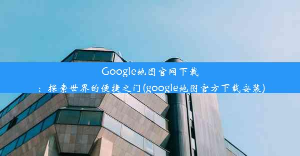 Google地图官网下载：探索世界的便捷之门(google地图官方下载安装)