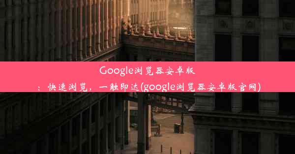 Google浏览器安卓版：快速浏览，一触即达(google浏览器安卓版官网)