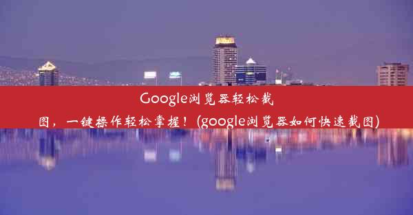 Google浏览器轻松截图，一键操作轻松掌握！(google浏览器如何快速截图)