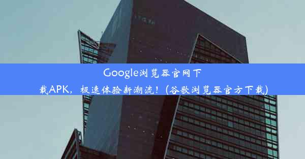 Google浏览器官网下载APK，极速体验新潮流！(谷歌浏览器官方下载)