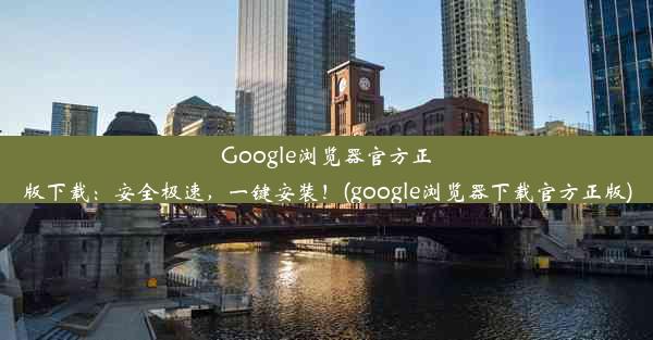 Google浏览器官方正版下载：安全极速，一键安装！(google浏览器下载官方正版)