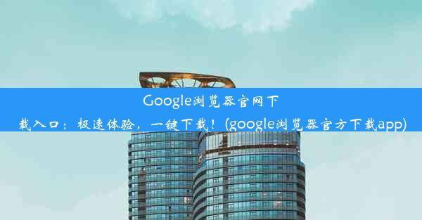 Google浏览器官网下载入口：极速体验，一键下载！(google浏览器官方下载app)