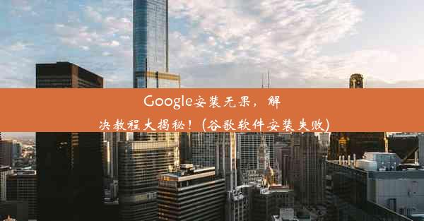 Google安装无果，解决教程大揭秘！(谷歌软件安装失败)