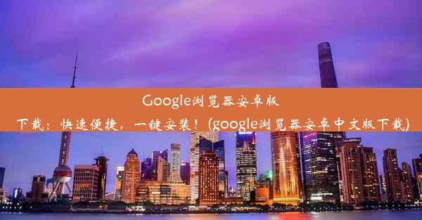 Google浏览器安卓版下载：快速便捷，一键安装！(google浏览器安卓中文版下载)