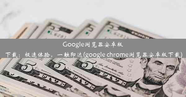 Google浏览器安卓版下载：极速体验，一触即达(google chrome浏览器安卓版下载)