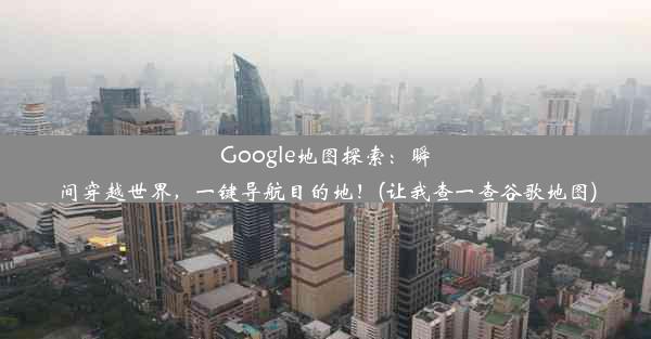 Google地图探索：瞬间穿越世界，一键导航目的地！(让我查一查谷歌地图)