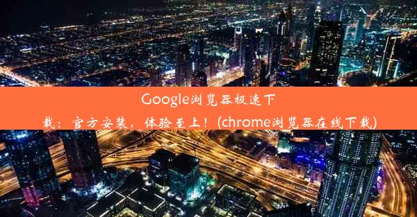 Google浏览器极速下载：官方安装，体验至上！(chrome浏览器在线下载)