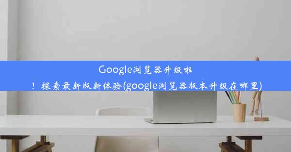 Google浏览器升级啦！探索最新版新体验(google浏览器版本升级在哪里)