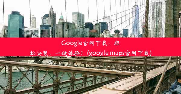 Google官网下载：轻松安装，一键体验！(google maps官网下载)