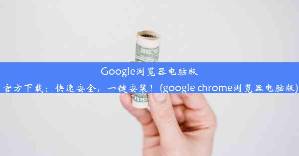 Google浏览器电脑版官方下载：快速安全，一键安装！(google chrome浏览器电脑版)