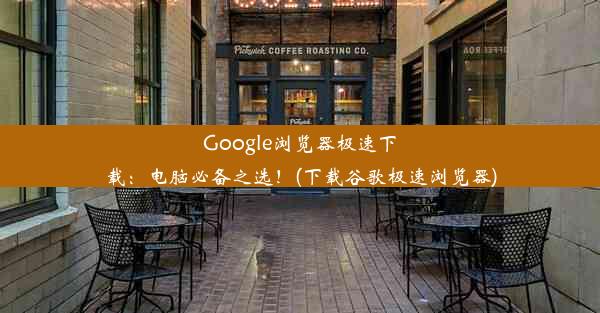 Google浏览器极速下载：电脑必备之选！(下载谷歌极速浏览器)