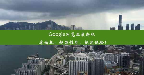 Google浏览器最新版桌面版：超强性能，极速体验！