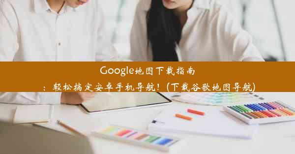 Google地图下载指南：轻松搞定安卓手机导航！(下载谷歌地图导航)