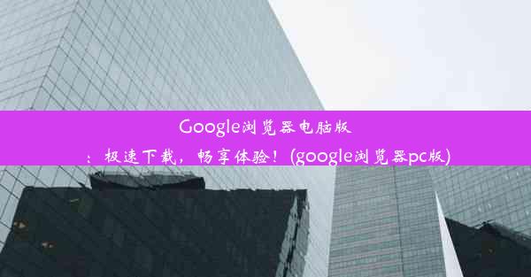 Google浏览器电脑版：极速下载，畅享体验！(google浏览器pc版)