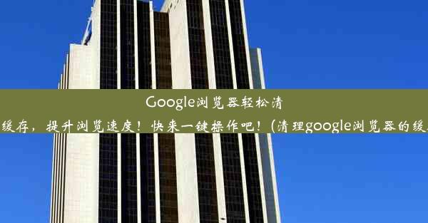 Google浏览器轻松清除缓存，提升浏览速度！快来一键操作吧！(清理google浏览器的缓存)