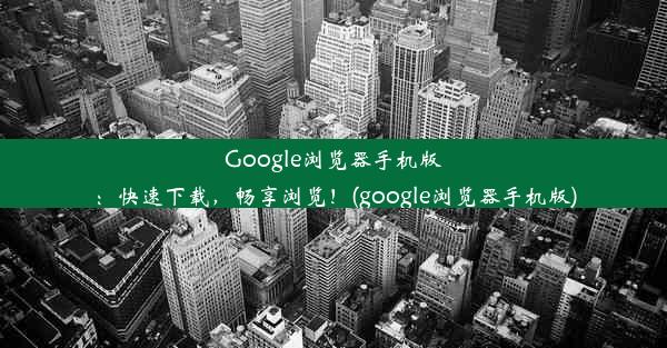 Google浏览器手机版：快速下载，畅享浏览！(google浏览器手机版)