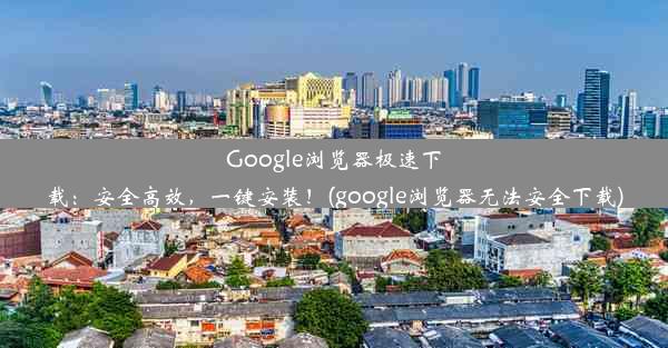 Google浏览器极速下载：安全高效，一键安装！(google浏览器无法安全下载)