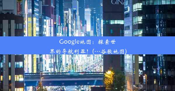 Google地图：探索世界的导航利器！(…谷歌地图)