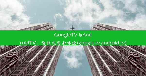 GoogleTV与AndroidTV：智能观影新体验(google tv android tv)