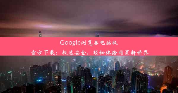 Google浏览器电脑版官方下载：极速安全，轻松体验网页新世界