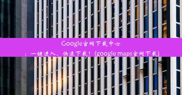 Google官网下载中心：一键进入，快速下载！(google maps官网下载)