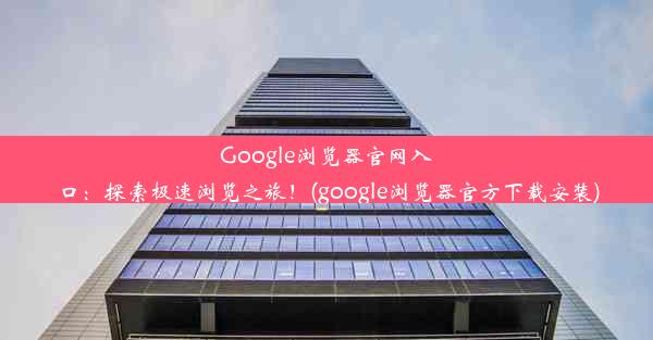 Google浏览器官网入口：探索极速浏览之旅！(google浏览器官方下载安装)